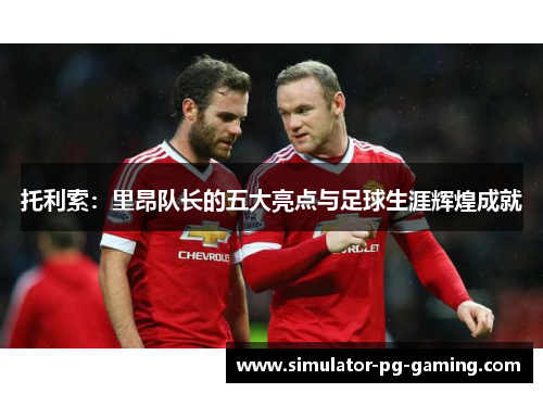 托利索：里昂队长的五大亮点与足球生涯辉煌成就