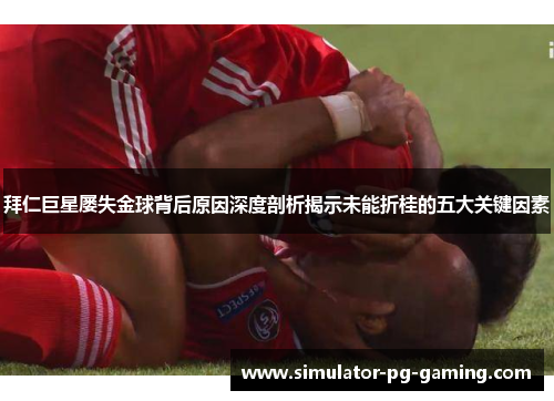 拜仁巨星屡失金球背后原因深度剖析揭示未能折桂的五大关键因素