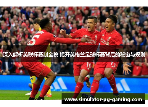 深入解析英联杯赛制全貌 揭开英格兰足球杯赛背后的秘密与规则