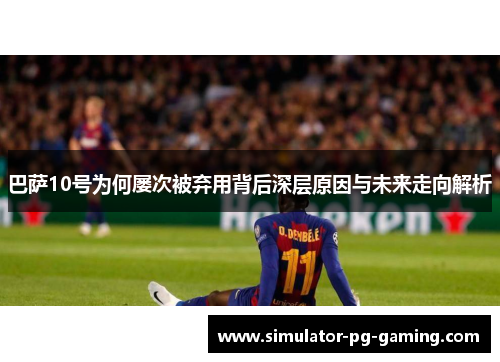 巴萨10号为何屡次被弃用背后深层原因与未来走向解析