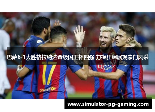 巴萨6-1大胜格拉纳达晋级国王杯四强 力挽狂澜展现豪门风采
