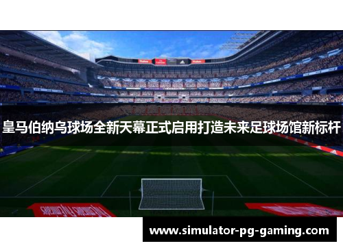 皇马伯纳乌球场全新天幕正式启用打造未来足球场馆新标杆