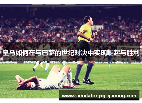 皇马如何在与巴萨的世纪对决中实现崛起与胜利